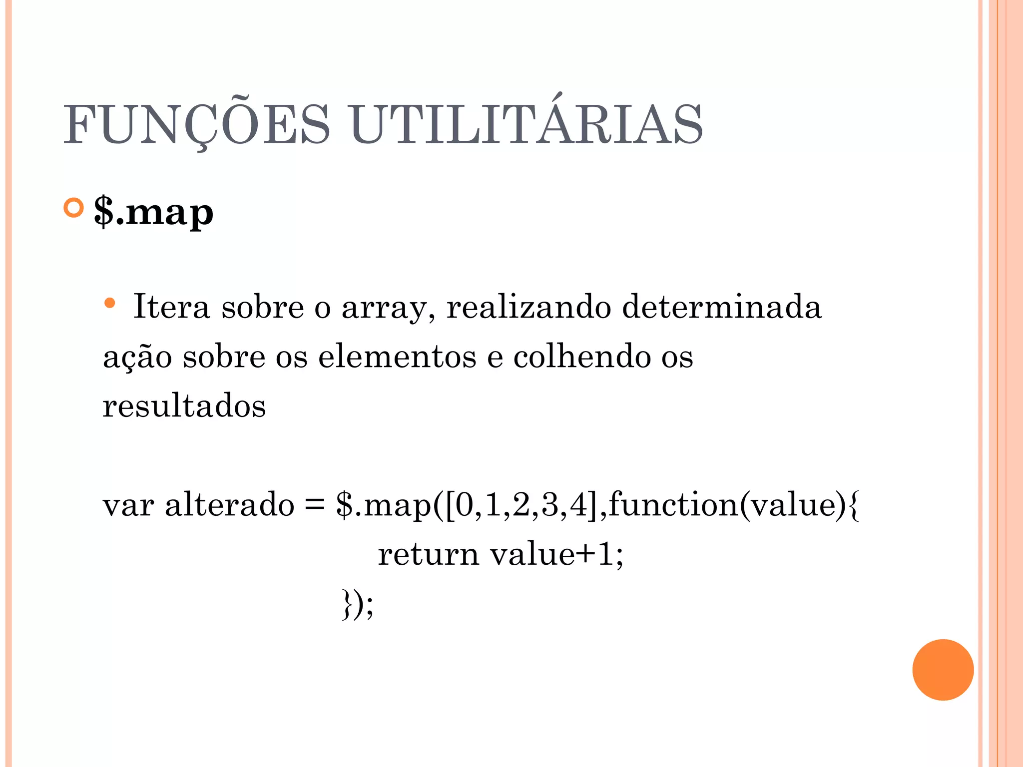 FUNÇÕES UTILITÁRIAS $.map Itera sobre o array, realizando determinada ação sobre os elementos e colhendo os resultados var alterado = $.map([0,1,2,3,4],function(value){     return value+1;   }); 