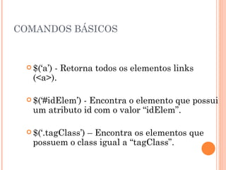 COMANDOS BÁSICOS $(‘a’) - Retorna todos os elementos links (<a>). $(‘#idElem’) - Encontra o elemento que possui um atributo id com o valor “idElem”. $(‘.tagClass’) – Encontra os elementos que possuem o class igual a “tagClass”. 