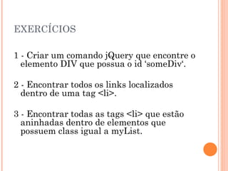 EXERCÍCIOS 1 - Criar um comando jQuery que encontre o elemento DIV que possua o id ‘someDiv‘. 2 - Encontrar todos os links localizados dentro de uma tag <li>. 3 - Encontrar todas as tags <li> que estão aninhadas dentro de elementos que possuem class igual a myList. 