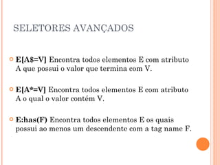 SELETORES AVANÇADOS E[A$=V]  Encontra todos elementos E com atributo A que possui o valor que termina com V. E[A*=V]  Encontra todos elementos E com atributo A o qual o valor contém V. E:has(F)  Encontra todos elementos E os quais possui ao menos um descendente com a tag name F. 