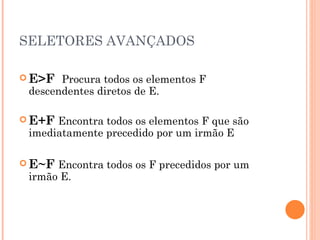 SELETORES AVANÇADOS E>F  Procura todos os elementos F descendentes diretos de E. E+F   Encontra todos os elementos F que são imediatamente precedido por um irmão E E~F   Encontra todos os F precedidos por um irmão E. 