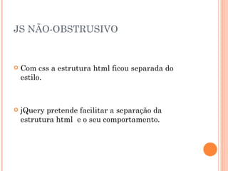 JS NÃO-OBSTRUSIVO Com css a estrutura html ficou separada do estilo. jQuery pretende facilitar a separação da estrutura html  e o seu comportamento. 