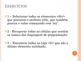 EXERCÍCIOS 1 – Selecionar todos os elementos <div> que possuem o atributo title, que também possua o valor começando com ‘my’. 2 - Recuperar todas as células que contém os nomes das linguagem de programação;  3 – Encontrar todas as tags <li> que são o último elemento aninhado. 