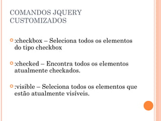 COMANDOS JQUERY CUSTOMIZADOS :checkbox – Seleciona todos os elementos do tipo checkbox :checked – Encontra todos os elementos atualmente checkados. :visible – Seleciona todos os elementos que estão atualmente visíveis. 