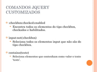 COMANDOS JQUERY CUSTOMIZADOS :checkbox:checked:enabled Encontra todos os elementos do tipo checkbox, checkados e habilitados. input:not(:checkbox) Seleciona todos os elementos input que não são do tipo checkbox. contains(teste) Seleciona elementos que contenham como valor o texto ‘teste’. 