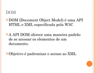 DOM DOM (Document Object Model) é uma API HTML e XML especificada pela W3C  A API DOM oferece uma maneira padrão de se acessar os elementos de um documento.   Objetivo é padronizar o acesso ao XML 