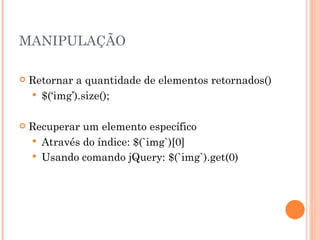 MANIPULAÇÃO Retornar a quantidade de elementos retornados() $(‘img’).size(); Recuperar um elemento específico Através do índice: $(`img`)[0] Usando comando jQuery: $(`img`).get(0) 