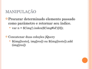 MANIPULAÇÃO Procurar determinado elemento passado como parâmetro e retornar seu índice.  var n = $('img').index($('img#id')[0]); Concatenar duas coleções jQuery $(img[teste], img[res]) ou $(img[teste]).add (img[res])  