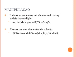 MANIPULAÇÃO Indicar se ao menos um elemento do array satisfaz a condição. var temImagem = $('*').is('img'); Alterar css dos elementos da coleção. $(‘div.escondida').css(‘display’,’hidden'); 