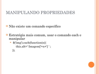 MANIPULANDO PROPRIEDADES Não existe um comando específico Estratégia mais comum, usar o comando each e manipular $('img').each(function(n){ this.alt=' Imagem['+n+'] ' ; }); 