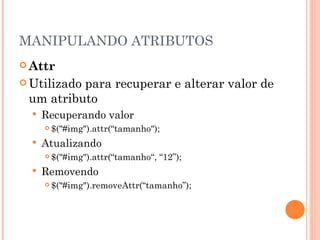 MANIPULANDO ATRIBUTOS Attr Utilizado para recuperar e alterar valor de um atributo Recuperando valor $("#img").attr(“tamanho"); Atualizando $("#img").attr(“tamanho“, “12”); Removendo $("#img").removeAttr(“tamanho”); 