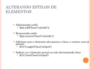 ALTERANDO ESTILOS DE ELEMENTOS Adicionando estilo $(p).addClass(“colorido”); Removendo estilo $(p).removeClass(“colorido”); Adiciona caso o elemento não possua o class, e remove caso já possua. $('tr').toggleClass('striped') Indicar se o elemento possui ou não determinada class $('tr').hasClass('striped') 