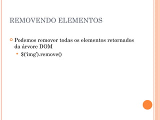 REMOVENDO ELEMENTOS Podemos remover todas os elementos retornados da árvore DOM $(‘img’).remove() 