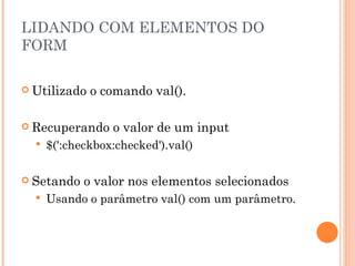 LIDANDO COM ELEMENTOS DO FORM Utilizado o comando val(). Recuperando o valor de um input $(':checkbox:checked').val() Setando o valor nos elementos selecionados Usando o parâmetro val() com um parâmetro. 