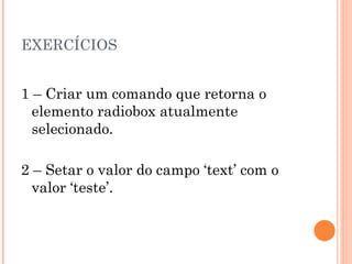 EXERCÍCIOS 1 – Criar um comando que retorna o elemento radiobox atualmente selecionado. 2 – Setar o valor do campo ‘text’ com o valor ‘teste’. 