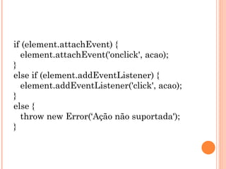 if (element.attachEvent) { element.attachEvent('onclick', acao); } else if (element.addEventListener) { element.addEventListener('click', acao); } else { throw new Error(‘Ação não suportada'); } 