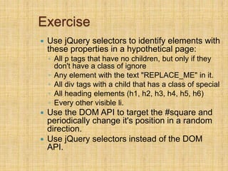 Exercise
 Use jQuery selectors to identify elements with
these properties in a hypothetical page:
◦ All p tags that have no children, but only if they
don't have a class of ignore
◦ Any element with the text "REPLACE_ME" in it.
◦ All div tags with a child that has a class of special
◦ All heading elements (h1, h2, h3, h4, h5, h6)
◦ Every other visible li.
 Use the DOM API to target the #square and
periodically change it's position in a random
direction.
 Use jQuery selectors instead of the DOM
API.
 