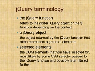 jQuery terminology
 the jQuery function
refers to the global jQuery object or the $
function depending on the context
 a jQuery object
the object returned by the jQuery function that
often represents a group of elements
 selected elements
the DOM elements that you have selected for,
most likely by some CSS selector passed to
the jQuery function and possibly later filtered
further
 