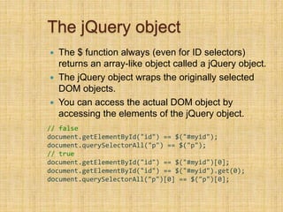 The jQuery object
 The $ function always (even for ID selectors)
returns an array-like object called a jQuery object.
 The jQuery object wraps the originally selected
DOM objects.
 You can access the actual DOM object by
accessing the elements of the jQuery object.
// false
document.getElementById("id") == $("#myid");
document.querySelectorAll("p") == $("p");
// true
document.getElementById("id") == $("#myid")[0];
document.getElementById("id") == $("#myid").get(0);
document.querySelectorAll("p")[0] == $("p")[0];
 