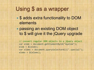 Using $ as a wrapper
 $ adds extra functionality to DOM
elements
 passing an existing DOM object
to $ will give it the jQuery upgrade
// convert regular DOM objects to a jQuery object
var elem = document.getElementById("myelem");
elem = $(elem);
var elems = document.querySelectorAll(".special");
elems = $(elems);
 