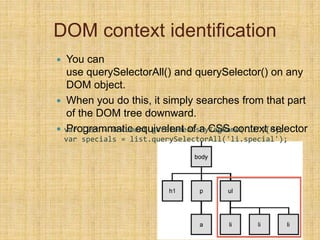 DOM context identification
 You can
use querySelectorAll() and querySelector() on any
DOM object.
 When you do this, it simply searches from that part
of the DOM tree downward.
 Programmatic equivalent of a CSS context selectorvar list = document.getElementsByTagName("ul")[0];
var specials = list.querySelectorAll('li.special');
 