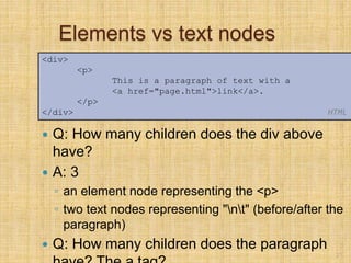 Elements vs text nodes
 Q: How many children does the div above
have?
 A: 3
◦ an element node representing the <p>
◦ two text nodes representing "nt" (before/after the
paragraph)
 Q: How many children does the paragraph
21
<div>
<p>
This is a paragraph of text with a
<a href="page.html">link</a>.
</p>
</div> HTML
 