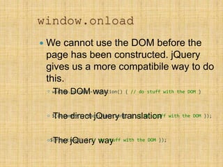window.onload
 We cannot use the DOM before the
page has been constructed. jQuery
gives us a more compatibile way to do
this.
◦ The DOM way
◦ The direct jQuery translation
◦ The jQuery way
window.onload = function() { // do stuff with the DOM }
$(document).ready(function() { // do stuff with the DOM });
$(function() { // do stuff with the DOM });
 