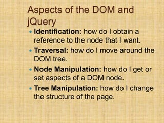 Aspects of the DOM and
jQuery
 Identification: how do I obtain a
reference to the node that I want.
 Traversal: how do I move around the
DOM tree.
 Node Manipulation: how do I get or
set aspects of a DOM node.
 Tree Manipulation: how do I change
the structure of the page.
 