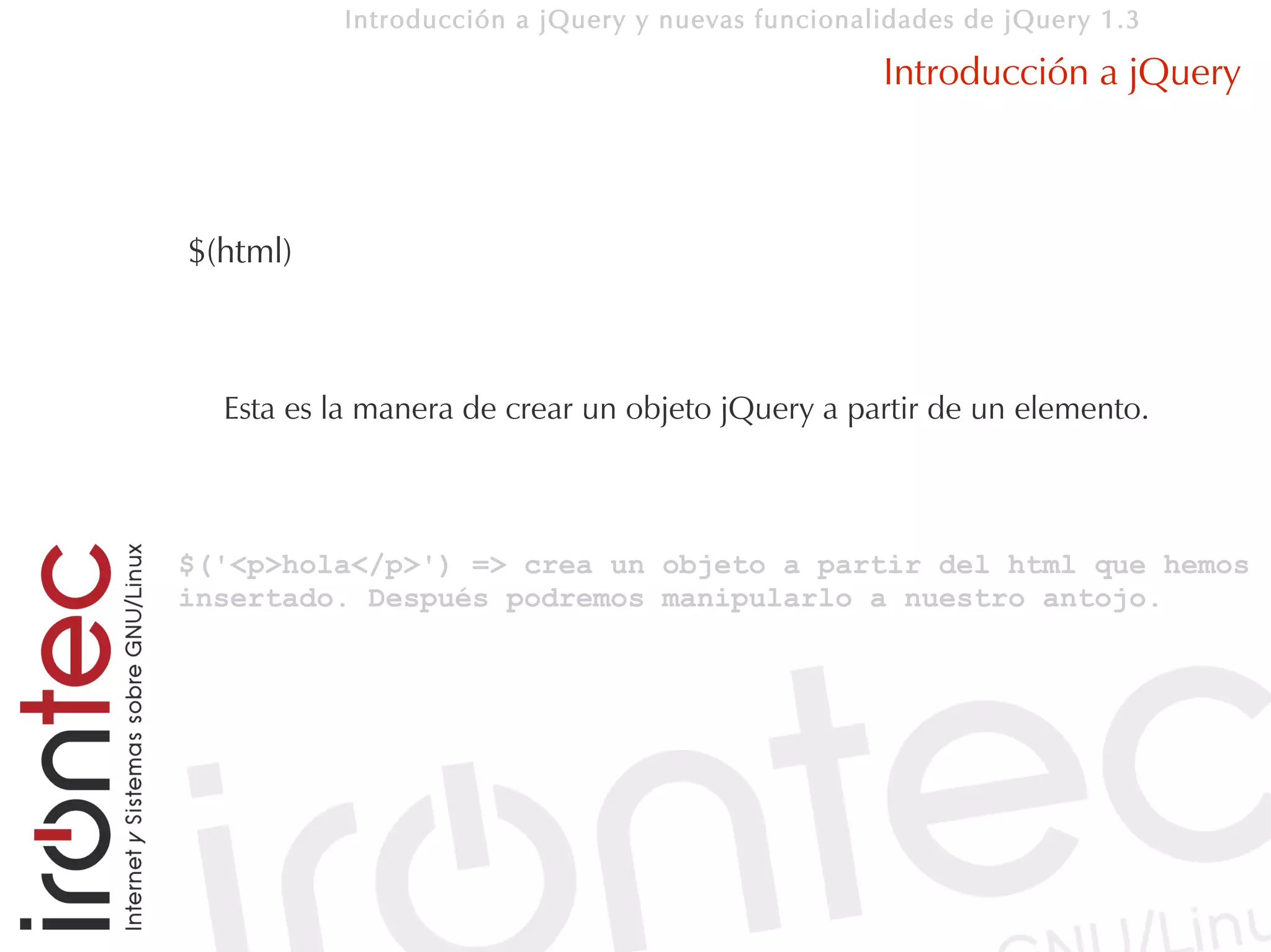 Introducción a jQuery y nuevas funcionalidades de jQuery 1.3

                                                  Introducción a jQuery



$(html)



  Esta es la manera de crear un objeto jQuery a partir de un elemento.



$('<p>hola</p>') => crea un objeto a partir del html que hemos
insertado. Después podremos manipularlo a nuestro antojo.
 