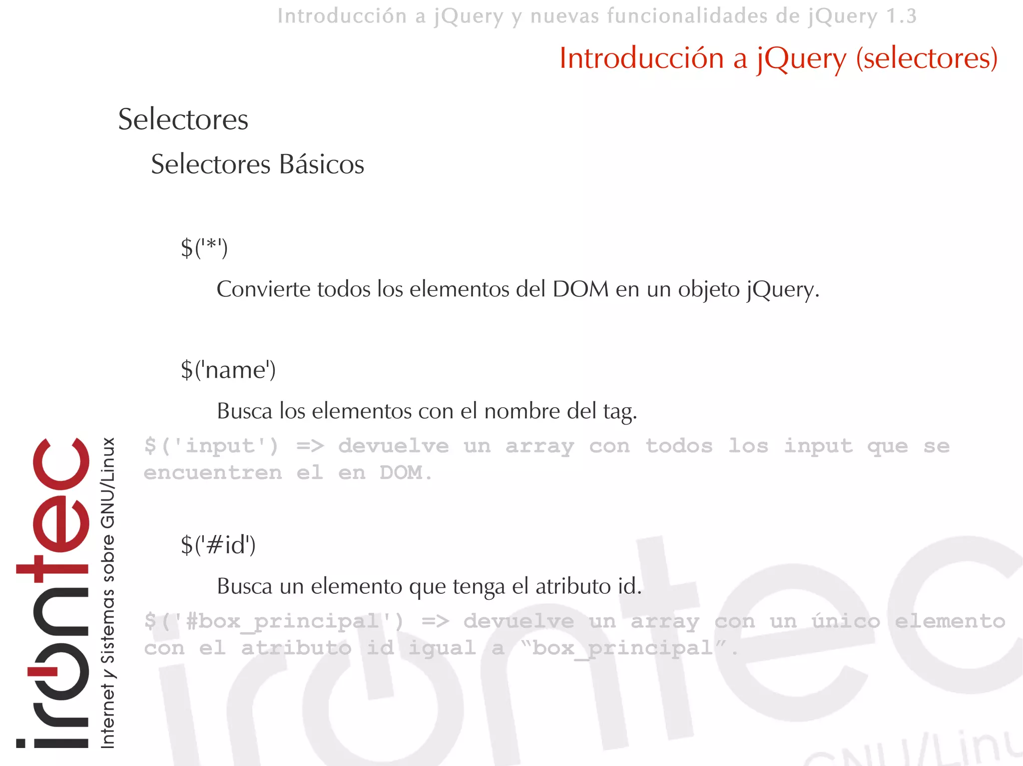 Introducción a jQuery y nuevas funcionalidades de jQuery 1.3

                                          Introducción a jQuery (selectores)
Selectores
  Selectores Básicos

    $('*')
        Convierte todos los elementos del DOM en un objeto jQuery.


    $('name')
      Busca los elementos con el nombre del tag.
 $('input') => devuelve un array con todos los input que se
 encuentren el en DOM.


    $('#id')
      Busca un elemento que tenga el atributo id.
 $('#box_principal') => devuelve un array con un único elemento
 con el atributo id igual a “box_principal”.
 