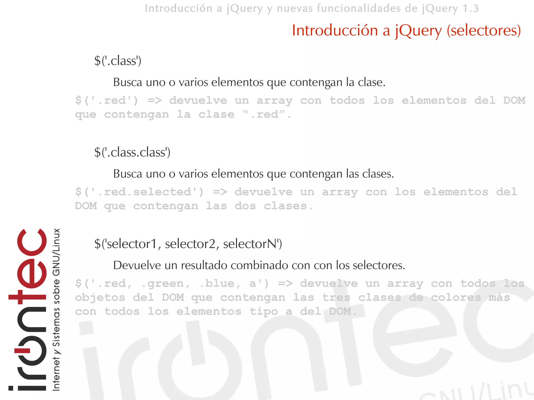 Introducción a jQuery y nuevas funcionalidades de jQuery 1.3

                                          Introducción a jQuery (selectores)
  $('.class')
     Busca uno o varios elementos que contengan la clase.
$('.red') => devuelve un array con todos los elementos del DOM
que contengan la clase “.red”.


  $('.class.class')
     Busca uno o varios elementos que contengan las clases.
$('.red.selected') => devuelve un array con los elementos del
DOM que contengan las dos clases.


  $('selector1, selector2, selectorN')
     Devuelve un resultado combinado con con los selectores.
$('.red, .green, .blue, a') => devuelve un array con todos los
objetos del DOM que contengan las tres clases de colores más
con todos los elementos tipo a del DOM.
 