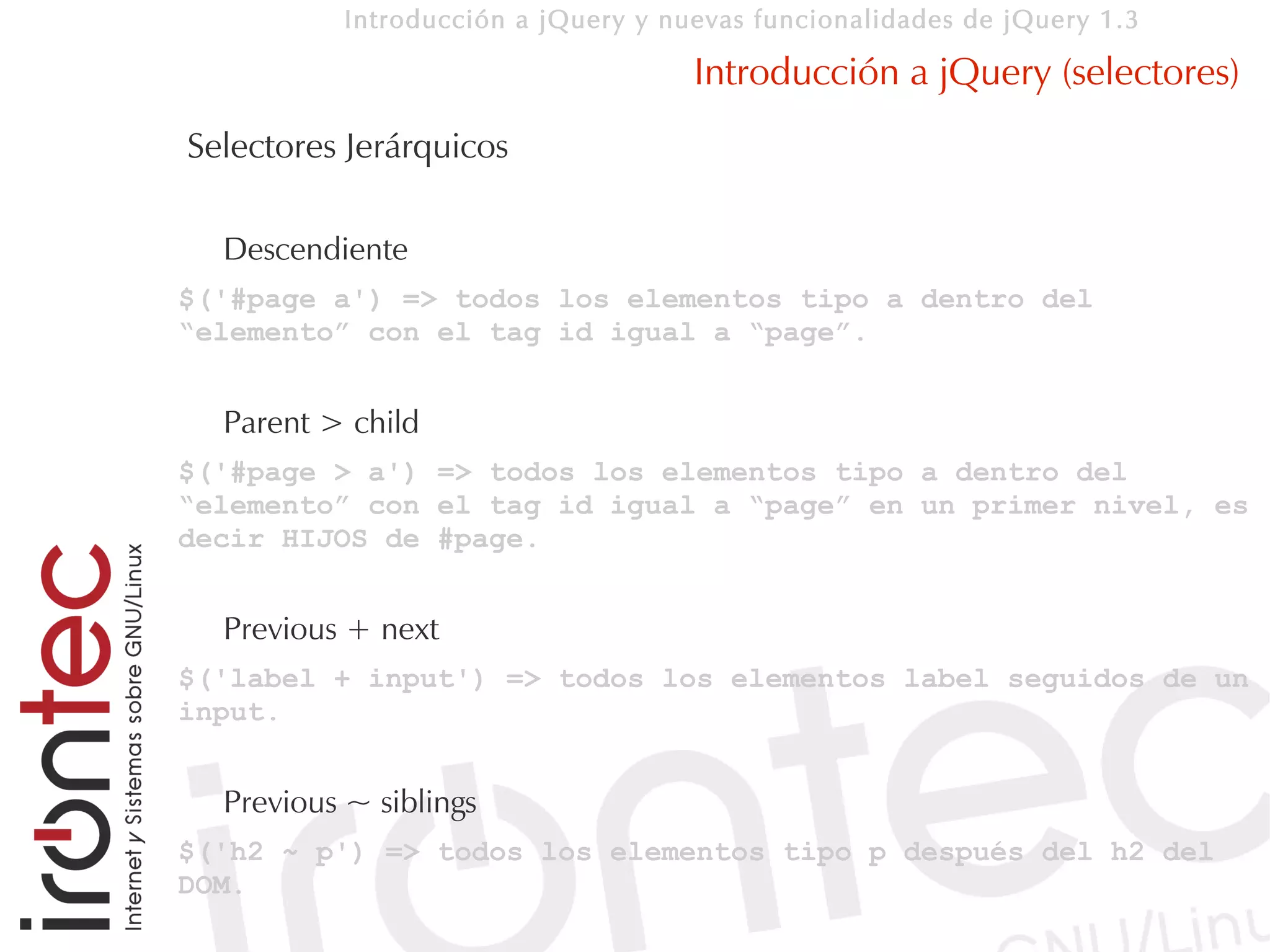 Introducción a jQuery y nuevas funcionalidades de jQuery 1.3

                                     Introducción a jQuery (selectores)
Selectores Jerárquicos

  Descendiente
$('#page a') => todos los elementos tipo a dentro del
“elemento” con el tag id igual a “page”.


  Parent > child
$('#page > a') => todos los elementos tipo a dentro del
“elemento” con el tag id igual a “page” en un primer nivel, es
decir HIJOS de #page.


  Previous + next
$('label + input') => todos los elementos label seguidos de un
input.


  Previous ~ siblings
$('h2 ~ p') => todos los elementos tipo p después del h2 del
DOM.
 