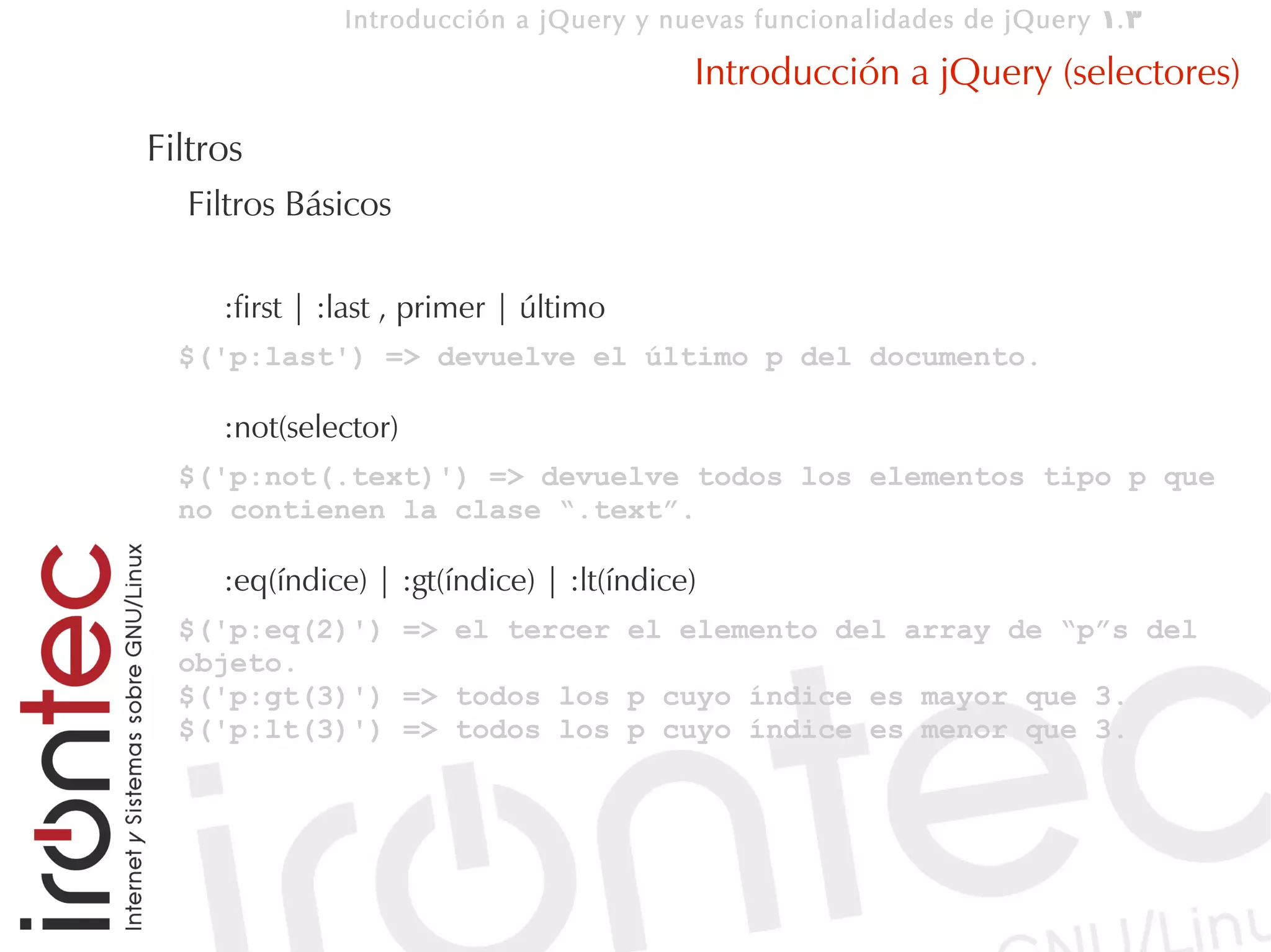 Introducción a jQuery y nuevas funcionalidades de jQuery 1. 3

                                           Introducción a jQuery (selectores)
Filtros
  Filtros Básicos

     :first | :last , primer | último
  $('p:last') => devuelve el último p del documento.

     :not(selector)
  $('p:not(.text)') => devuelve todos los elementos tipo p que
  no contienen la clase “.text”.

     :eq(índice) | :gt(índice) | :lt(índice)
  $('p:eq(2)') => el tercer el elemento del array de “p”s del
  objeto.
  $('p:gt(3)') => todos los p cuyo índice es mayor que 3.
  $('p:lt(3)') => todos los p cuyo índice es menor que 3.
 