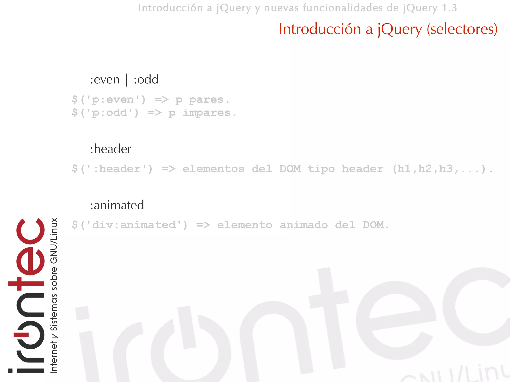 Introducción a jQuery y nuevas funcionalidades de jQuery 1.3

                                      Introducción a jQuery (selectores)


  :even | :odd
$('p:even') => p pares.
$('p:odd') => p impares.


  :header
$(':header') => elementos del DOM tipo header (h1,h2,h3,...).


  :animated
$('div:animated') => elemento animado del DOM.
 