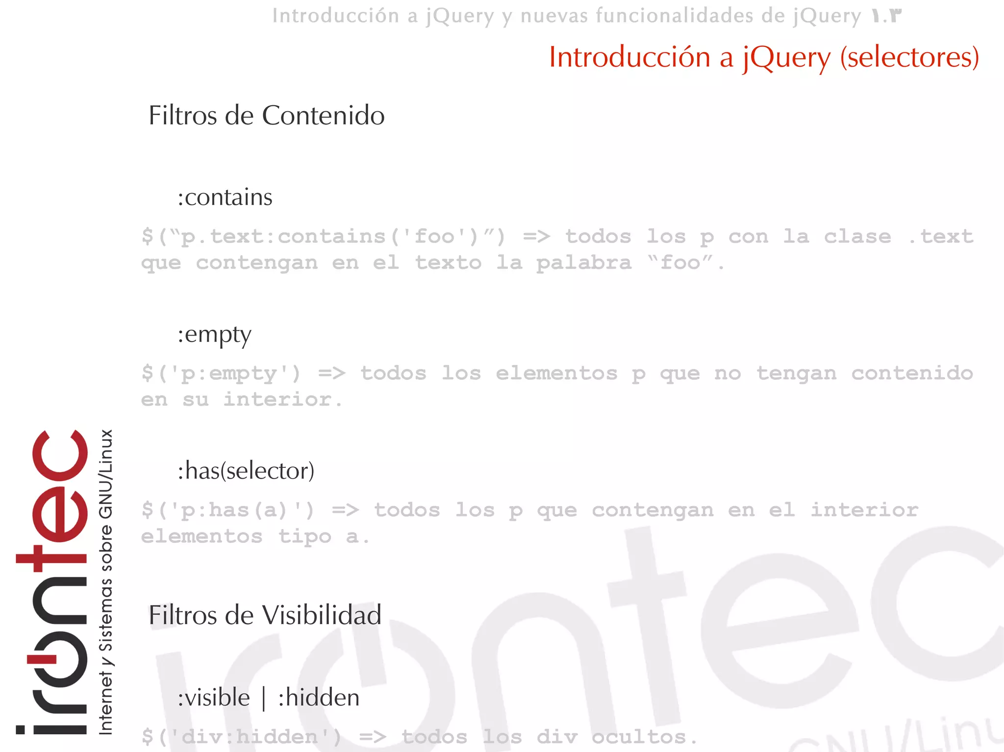 Introducción a jQuery y nuevas funcionalidades de jQuery 1. 3

                                     Introducción a jQuery (selectores)
Filtros de Contenido

  :contains
$(“p.text:contains('foo')”) => todos los p con la clase .text
que contengan en el texto la palabra “foo”.


  :empty
$('p:empty') => todos los elementos p que no tengan contenido
en su interior.


  :has(selector)
$('p:has(a)') => todos los p que contengan en el interior
elementos tipo a.


Filtros de Visibilidad

  :visible | :hidden
$('div:hidden') => todos los div ocultos.
 