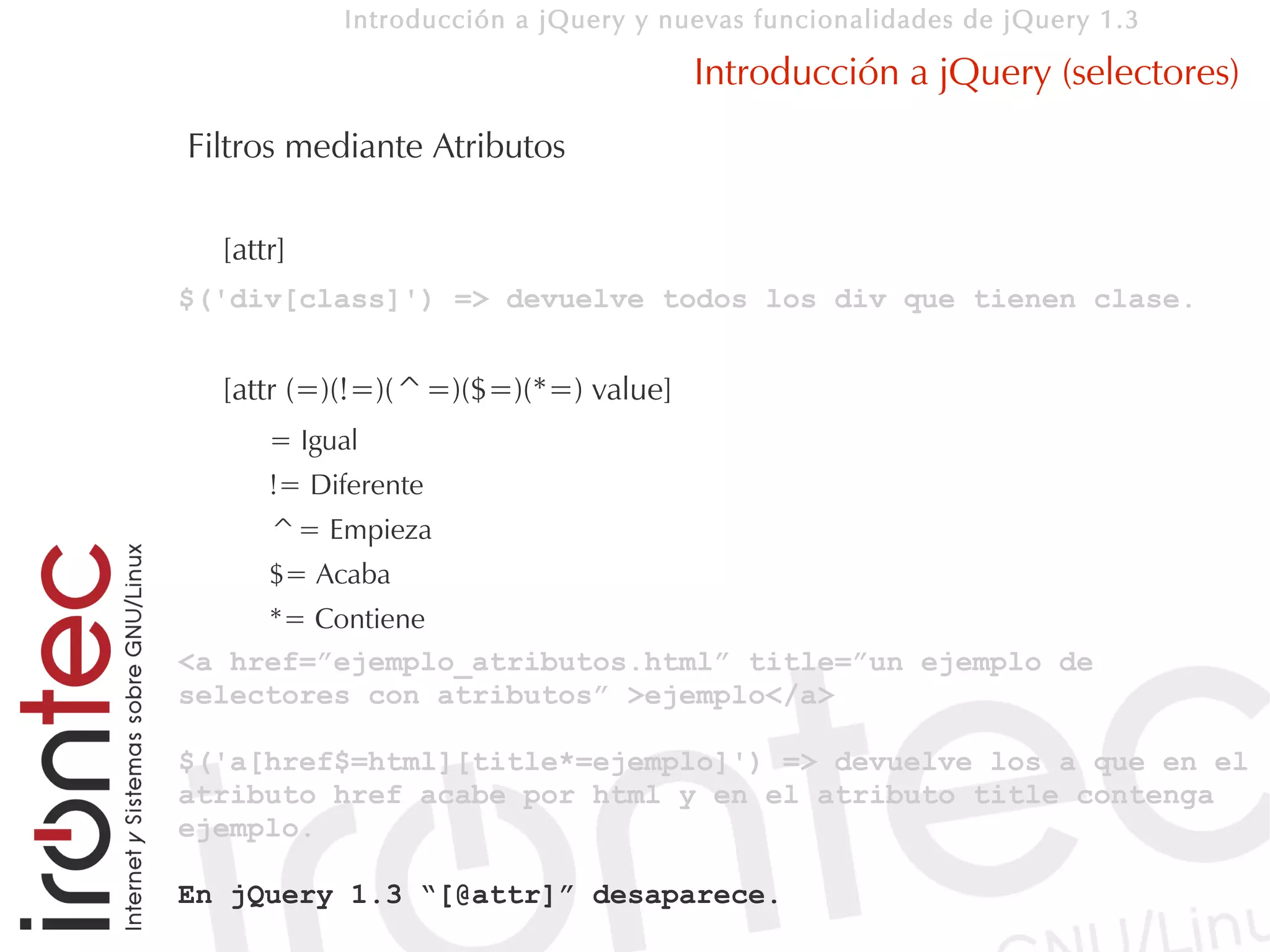 Introducción a jQuery y nuevas funcionalidades de jQuery 1.3

                                     Introducción a jQuery (selectores)
Filtros mediante Atributos

  [attr]
$('div[class]') => devuelve todos los div que tienen clase.


  [attr (=)(!=)(^=)($=)(*=) value]
      = Igual
      != Diferente
      ^= Empieza
      $= Acaba
     *= Contiene
<a href=”ejemplo_atributos.html” title=”un ejemplo de
selectores con atributos” >ejemplo</a>

$('a[href$=html][title*=ejemplo]') => devuelve los a que en el
atributo href acabe por html y en el atributo title contenga
ejemplo.

En jQuery 1.3 “[@attr]” desaparece.
 