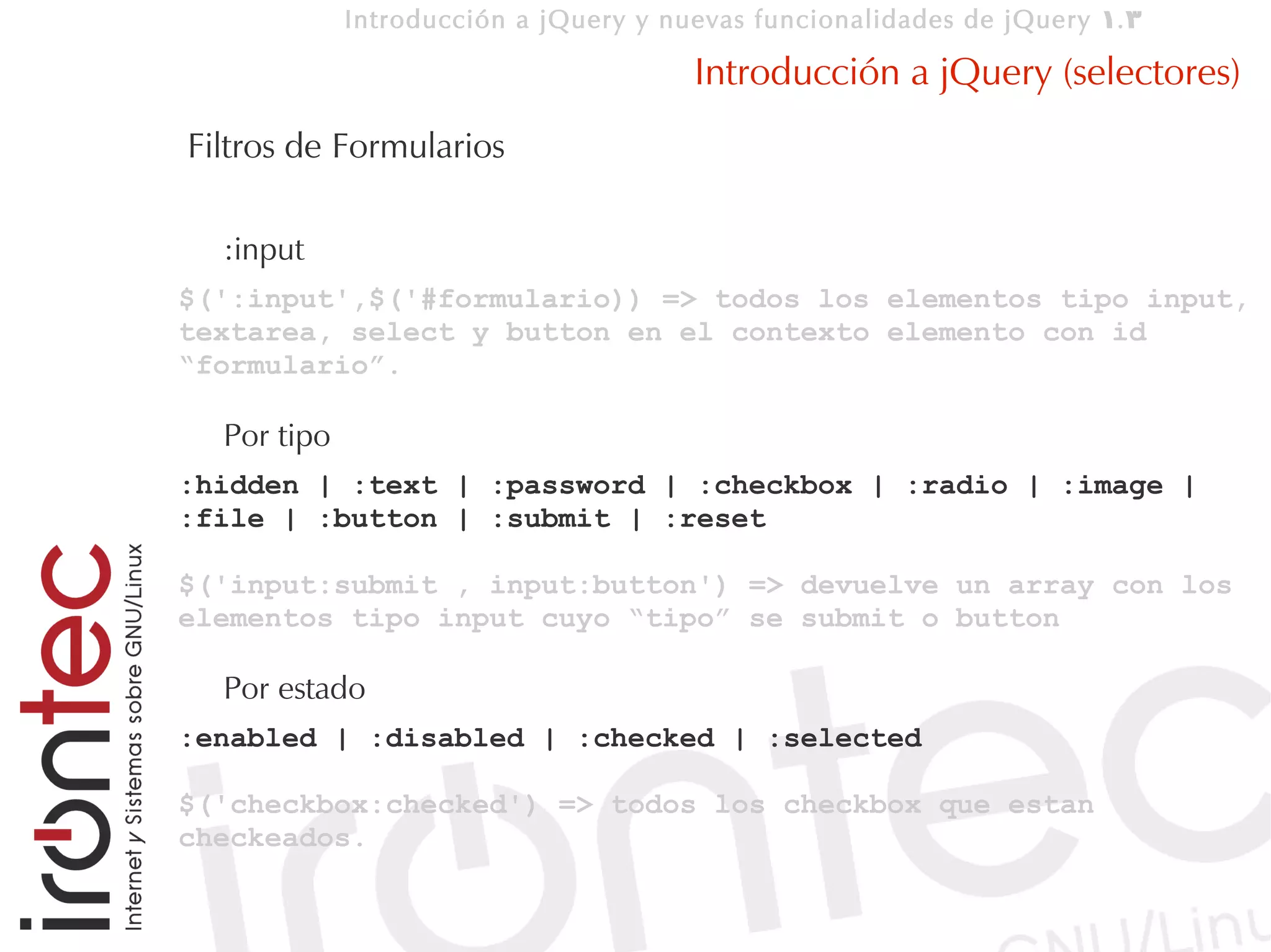 Introducción a jQuery y nuevas funcionalidades de jQuery 1. 3

                                       Introducción a jQuery (selectores)
Filtros de Formularios

  :input
$(':input',$('#formulario)) => todos los elementos tipo input,
textarea, select y button en el contexto elemento con id
“formulario”.

  Por tipo
:hidden | :text | :password | :checkbox | :radio | :image |
:file | :button | :submit | :reset

$('input:submit , input:button') => devuelve un array con los
elementos tipo input cuyo “tipo” se submit o button

  Por estado
:enabled | :disabled | :checked | :selected

$('checkbox:checked') => todos los checkbox que estan
checkeados.
 