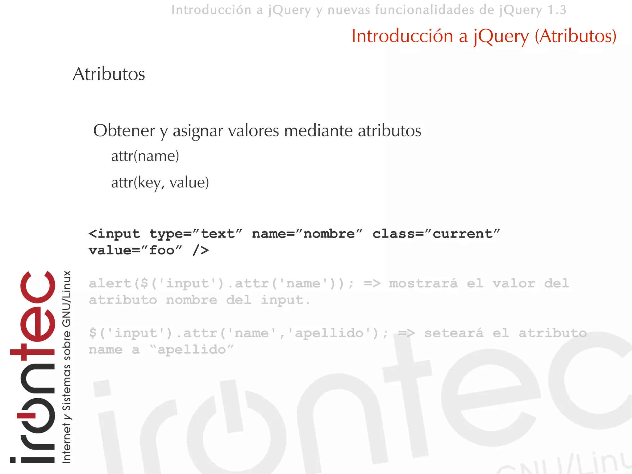 Introducción a jQuery y nuevas funcionalidades de jQuery 1.3

                                        Introducción a jQuery (Atributos)
Atributos

  Obtener y asignar valores mediante atributos
    attr(name)
    attr(key, value)


 <input type=”text” name=”nombre” class=”current”
 value=”foo” />

 alert($('input').attr('name')); => mostrará el valor del
 atributo nombre del input.

 $('input').attr('name','apellido'); => seteará el atributo
 name a “apellido”
 