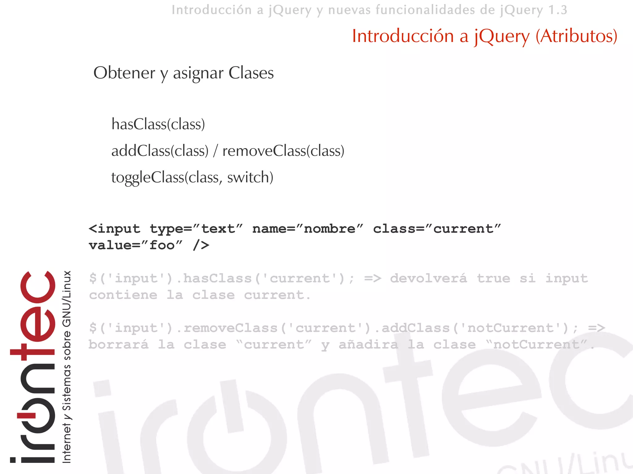 Introducción a jQuery y nuevas funcionalidades de jQuery 1.3

                                         Introducción a jQuery (Atributos)
Obtener y asignar Clases

  hasClass(class)
  addClass(class) / removeClass(class)
  toggleClass(class, switch)


<input type=”text” name=”nombre” class=”current”
value=”foo” />

$('input').hasClass('current'); => devolverá true si input
contiene la clase current.

$('input').removeClass('current').addClass('notCurrent'); =>
borrará la clase “current” y añadira la clase “notCurrent”.
 