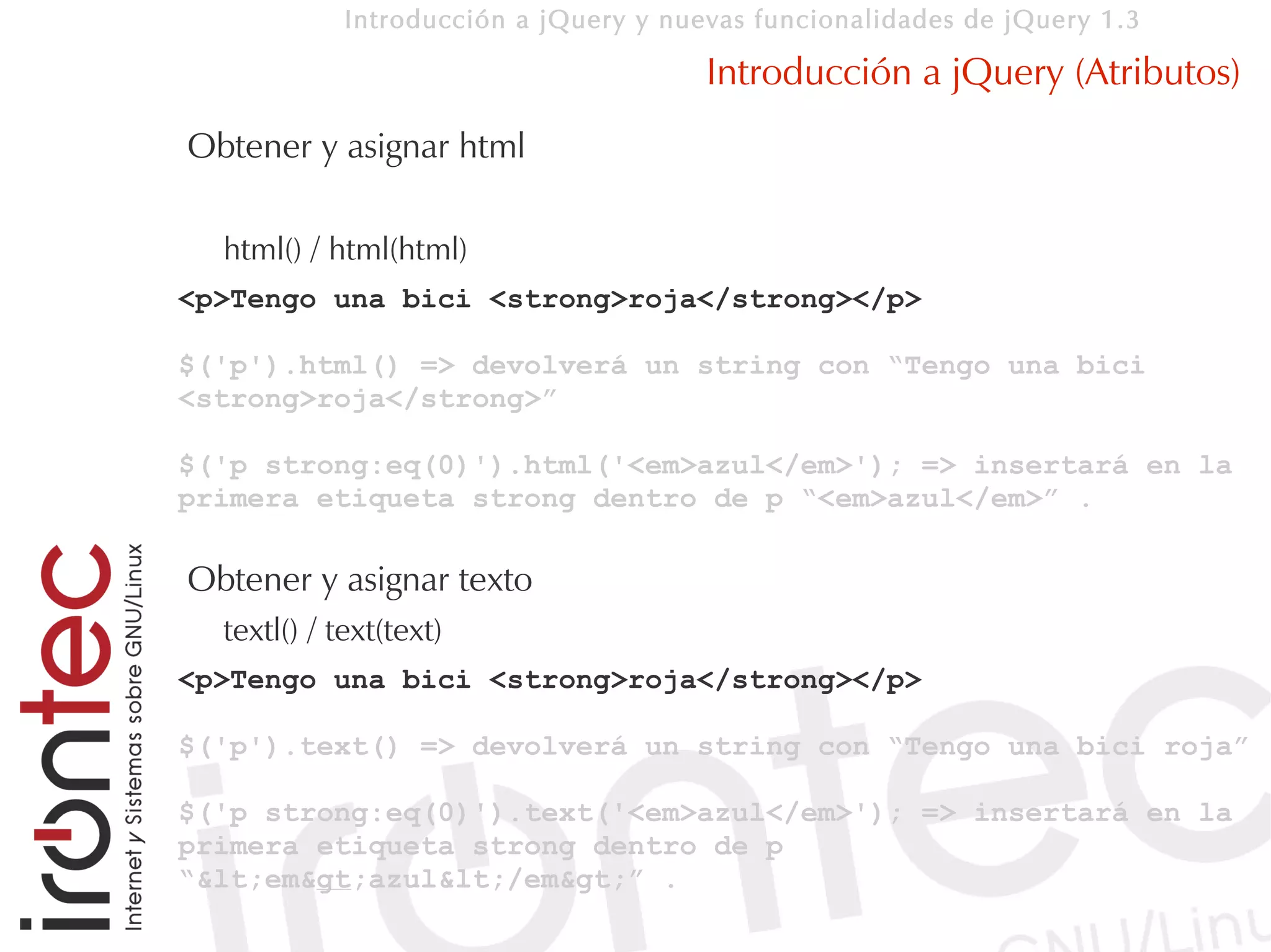 Introducción a jQuery y nuevas funcionalidades de jQuery 1.3

                                        Introducción a jQuery (Atributos)
Obtener y asignar html

  html() / html(html)
<p>Tengo una bici <strong>roja</strong></p>

$('p').html() => devolverá un string con “Tengo una bici
<strong>roja</strong>”

$('p strong:eq(0)').html('<em>azul</em>'); => insertará en la
primera etiqueta strong dentro de p “<em>azul</em>” .

Obtener y asignar texto
  textl() / text(text)
<p>Tengo una bici <strong>roja</strong></p>

$('p').text() => devolverá un string con “Tengo una bici roja”

$('p strong:eq(0)').text('<em>azul</em>'); => insertará en la
primera etiqueta strong dentro de p
“<em>azul</em>” .
 