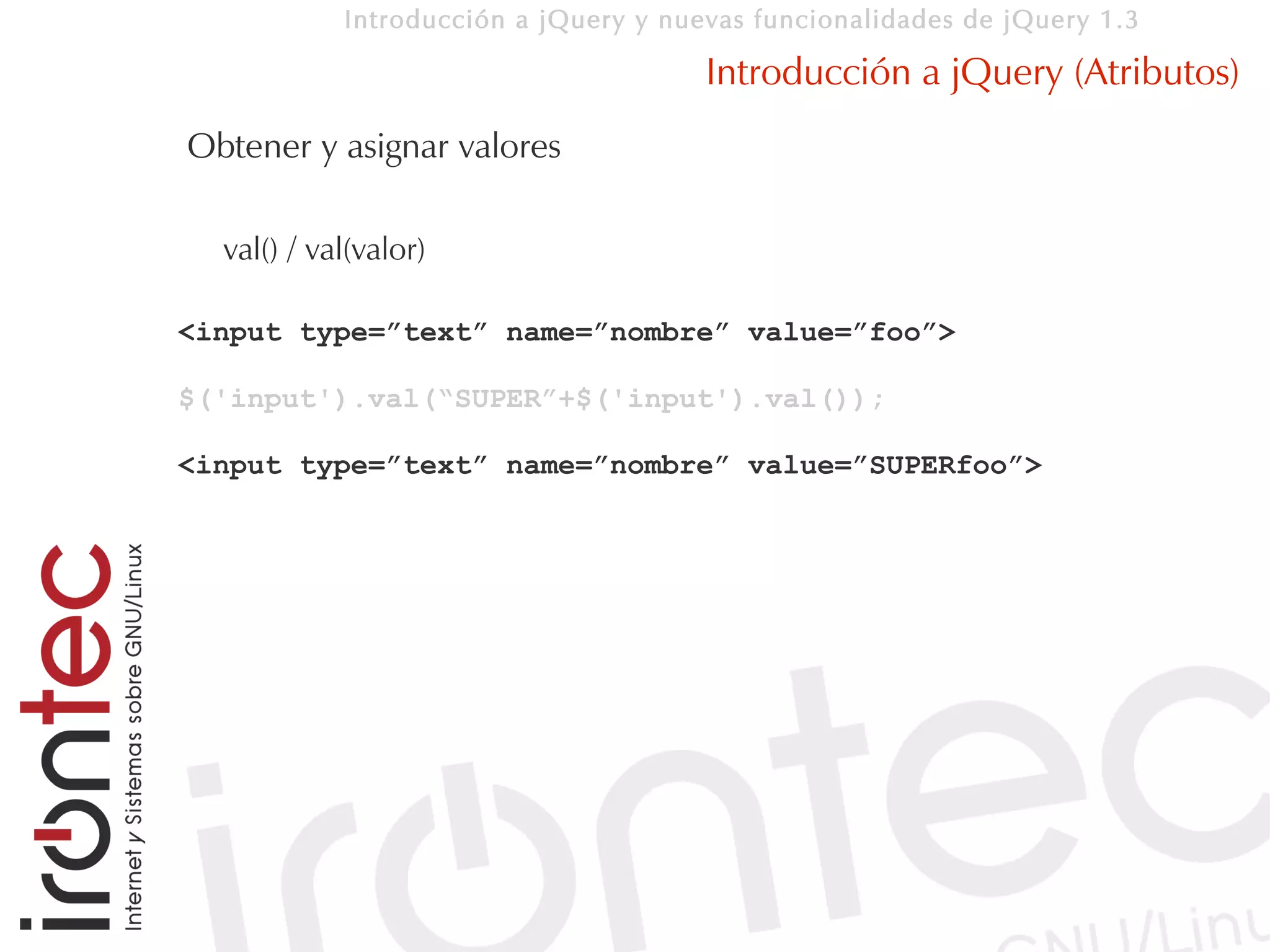 Introducción a jQuery y nuevas funcionalidades de jQuery 1.3

                                       Introducción a jQuery (Atributos)
Obtener y asignar valores

  val() / val(valor)

<input type=”text” name=”nombre” value=”foo”>

$('input').val(“SUPER”+$('input').val());

<input type=”text” name=”nombre” value=”SUPERfoo”>
 