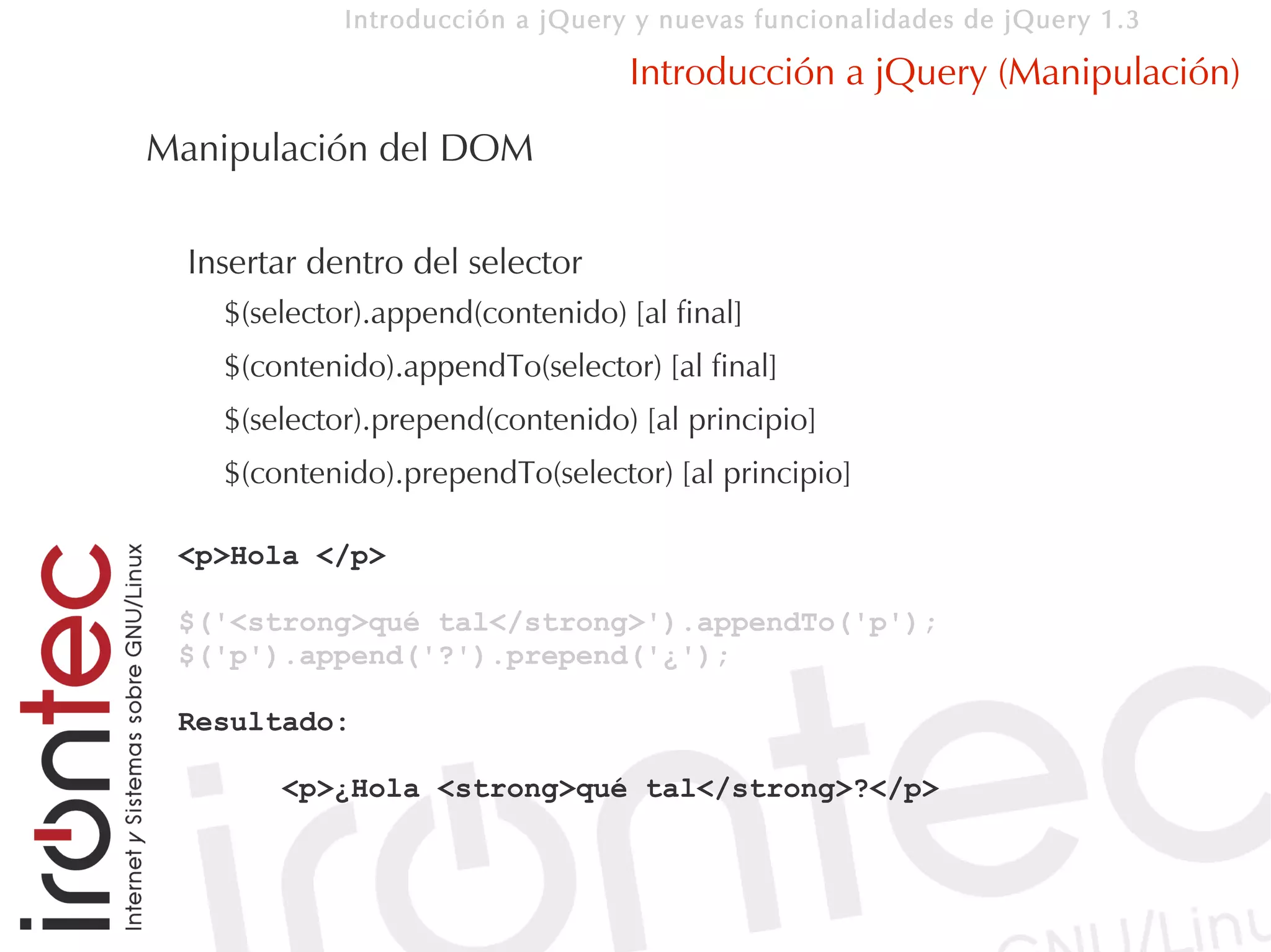 Introducción a jQuery y nuevas funcionalidades de jQuery 1.3

                                   Introducción a jQuery (Manipulación)
Manipulación del DOM

  Insertar dentro del selector
    $(selector).append(contenido) [al final]
    $(contenido).appendTo(selector) [al final]
    $(selector).prepend(contenido) [al principio]
    $(contenido).prependTo(selector) [al principio]

 <p>Hola </p>

 $('<strong>qué tal</strong>').appendTo('p');
 $('p').append('?').prepend('¿');

 Resultado:

        <p>¿Hola <strong>qué tal</strong>?</p>
 