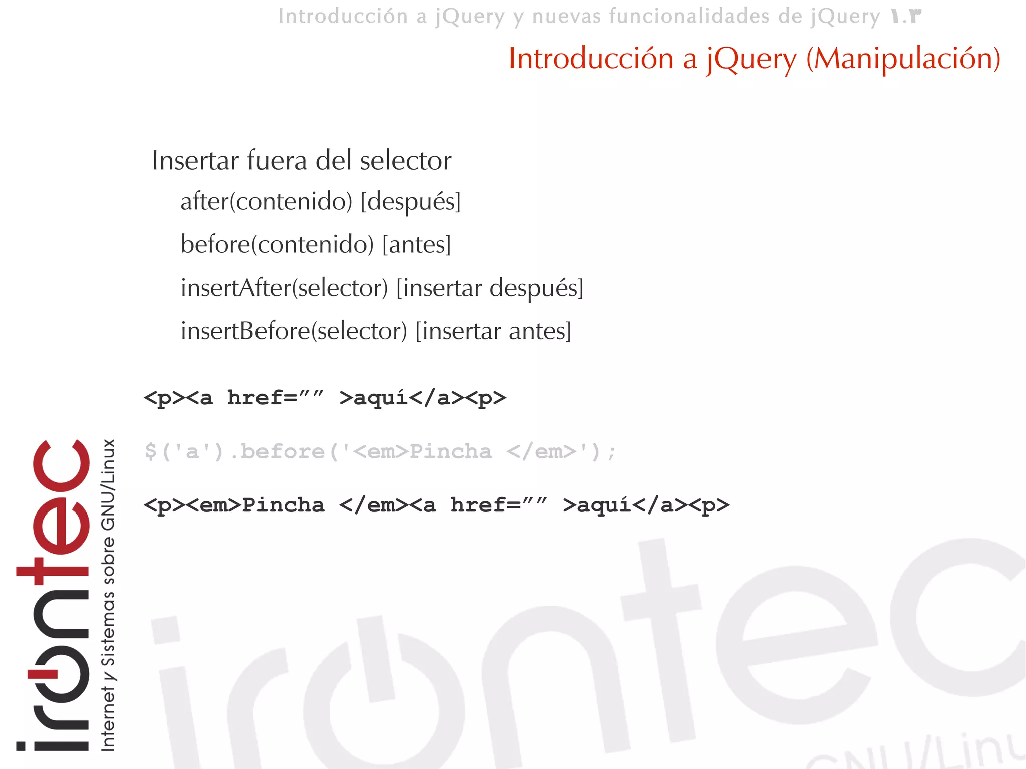 Introducción a jQuery y nuevas funcionalidades de jQuery 1. 3

                                  Introducción a jQuery (Manipulación)


Insertar fuera del selector
  after(contenido) [después]
  before(contenido) [antes]
  insertAfter(selector) [insertar después]
  insertBefore(selector) [insertar antes]

<p><a href=”” >aquí</a><p>

$('a').before('<em>Pincha </em>');

<p><em>Pincha </em><a href=”” >aquí</a><p>
 