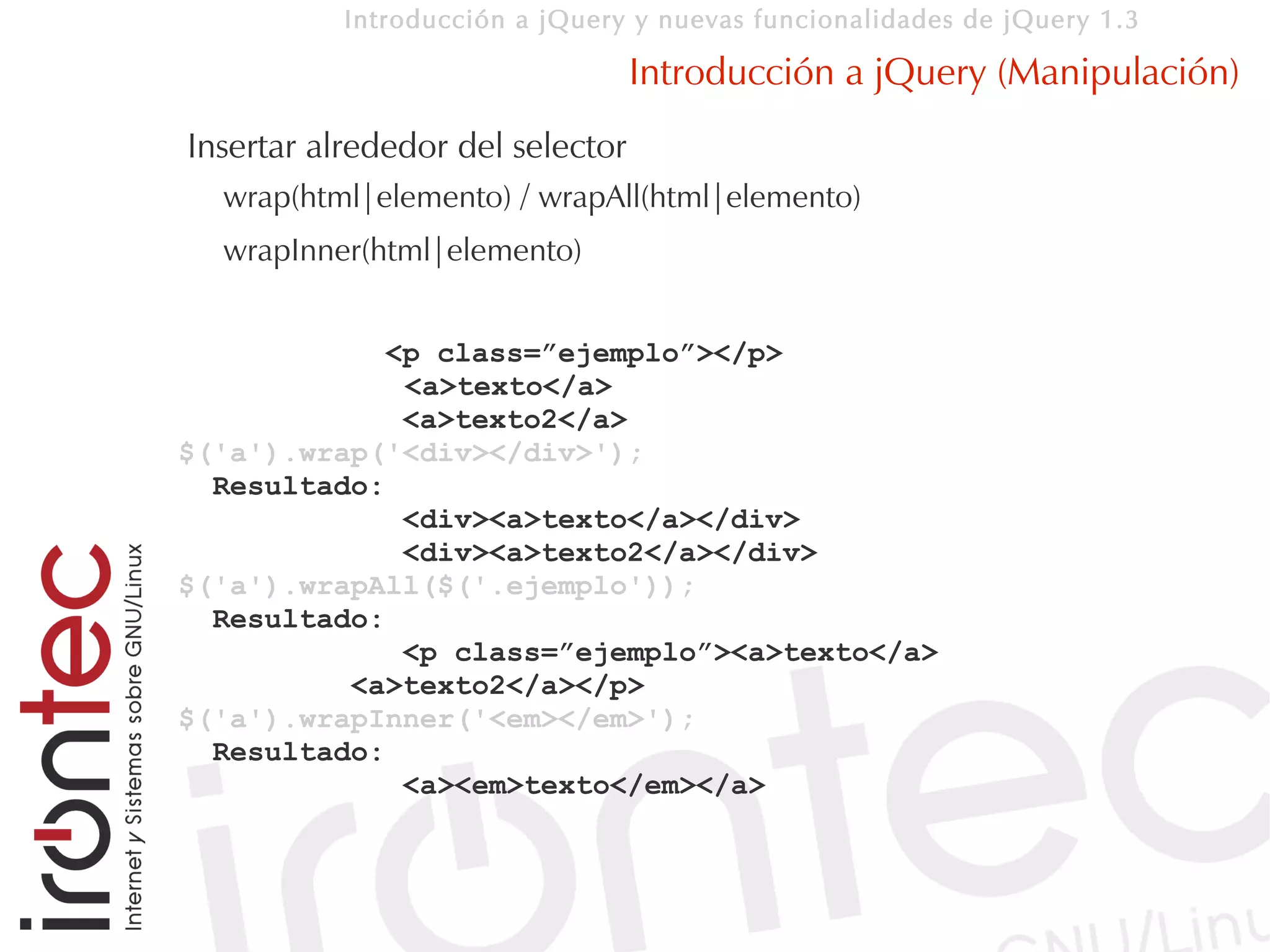 Introducción a jQuery y nuevas funcionalidades de jQuery 1.3

                                  Introducción a jQuery (Manipulación)
Insertar alrededor del selector
  wrap(html|elemento) / wrapAll(html|elemento)
  wrapInner(html|elemento)


            <p class=”ejemplo”></p>
             <a>texto</a>
             <a>texto2</a>
$('a').wrap('<div></div>');
  Resultado:
             <div><a>texto</a></div>
             <div><a>texto2</a></div>
$('a').wrapAll($('.ejemplo'));
  Resultado:
             <p class=”ejemplo”><a>texto</a>
          <a>texto2</a></p>
$('a').wrapInner('<em></em>');
  Resultado:
             <a><em>texto</em></a>
 