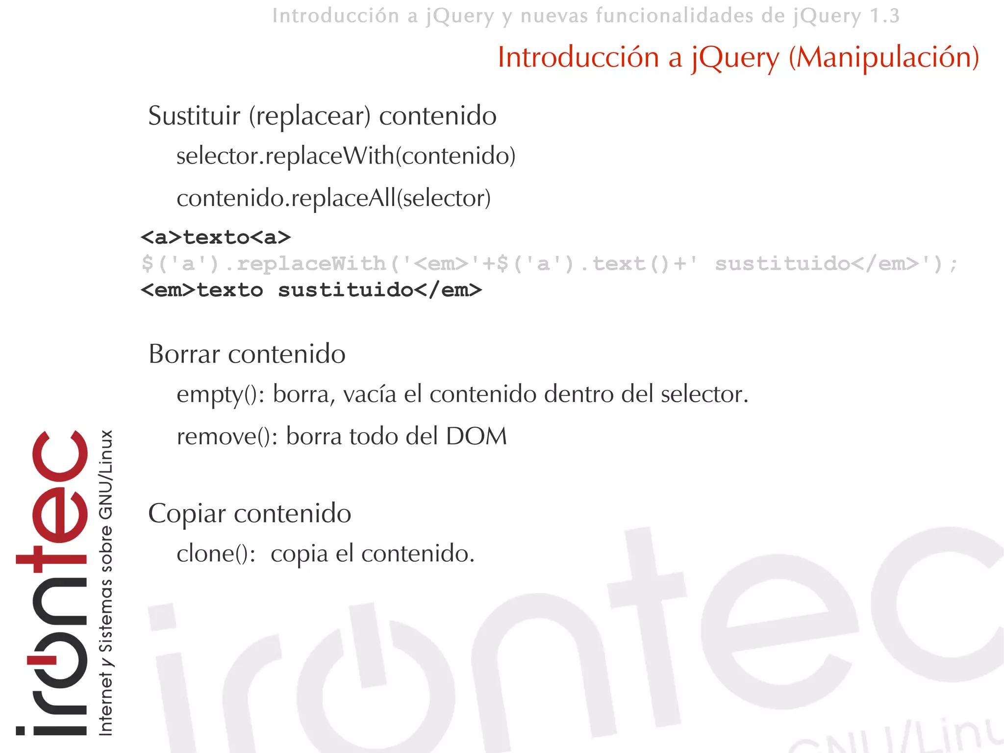 Introducción a jQuery y nuevas funcionalidades de jQuery 1.3

                                   Introducción a jQuery (Manipulación)
Sustituir (replacear) contenido
  selector.replaceWith(contenido)
  contenido.replaceAll(selector)
<a>texto<a>
$('a').replaceWith('<em>'+$('a').text()+' sustituido</em>');
<em>texto sustituido</em>

Borrar contenido
  empty(): borra, vacía el contenido dentro del selector.
  remove(): borra todo del DOM


Copiar contenido
  clone(): copia el contenido.
 