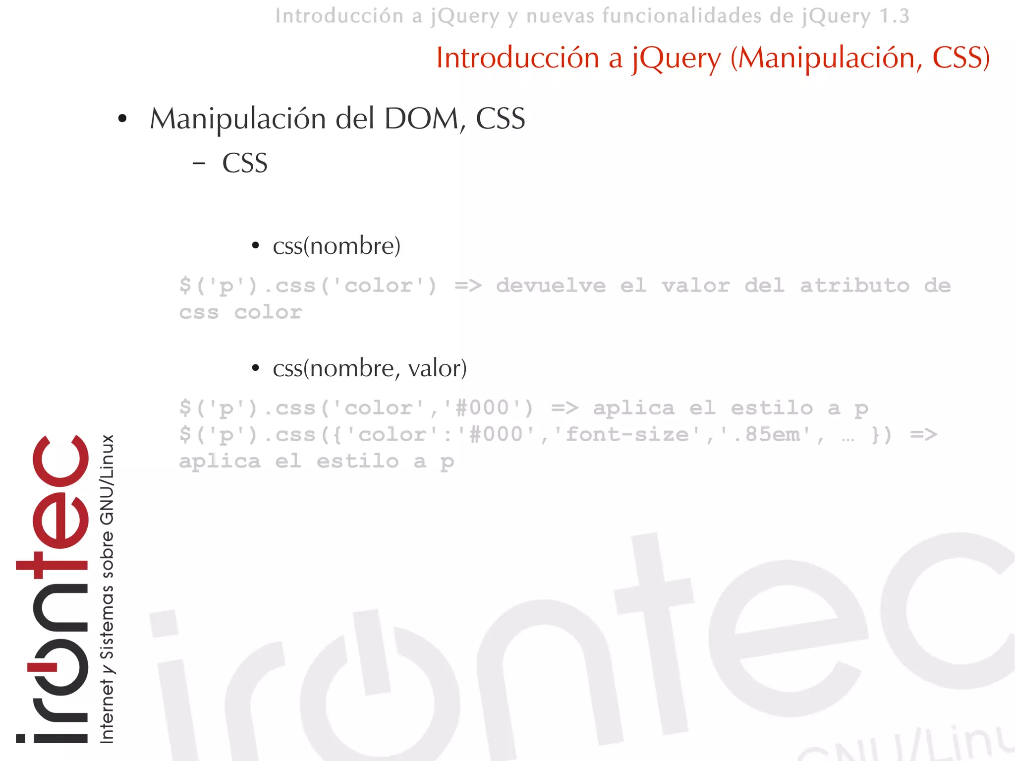 Introducción a jQuery y nuevas funcionalidades de jQuery 1.3

                               Introducción a jQuery (Manipulación, CSS)
●   Manipulación del DOM, CSS
      –   CSS

           ●    css(nombre)
     $('p').css('color') => devuelve el valor del atributo de
     css color

           ●    css(nombre, valor)
     $('p').css('color','#000') => aplica el estilo a p
     $('p').css({'color':'#000','font-size','.85em', … }) =>
     aplica el estilo a p
 