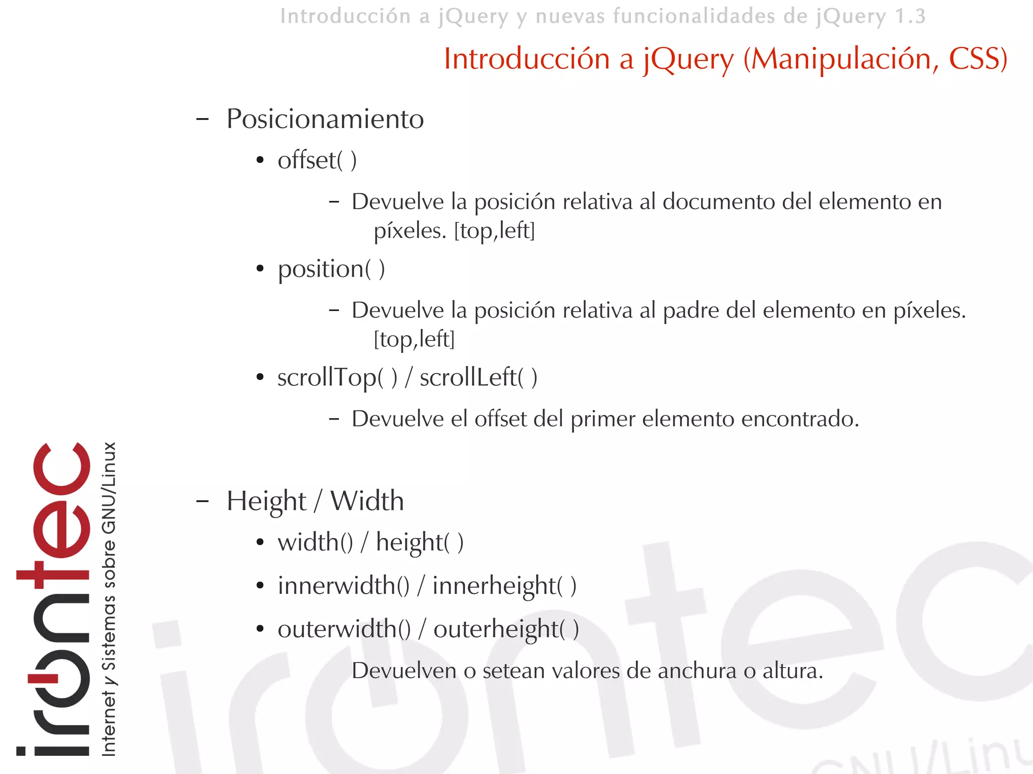 Introducción a jQuery y nuevas funcionalidades de jQuery 1.3

                            Introducción a jQuery (Manipulación, CSS)
–   Posicionamiento
      ●   offset( )
               –   Devuelve la posición relativa al documento del elemento en
                    píxeles. [top,left]
      ●   position( )
               –   Devuelve la posición relativa al padre del elemento en píxeles.
                    [top,left]
      ●   scrollTop( ) / scrollLeft( )
               –   Devuelve el offset del primer elemento encontrado.


–   Height / Width
      ●   width() / height( )
      ●   innerwidth() / innerheight( )
      ●   outerwidth() / outerheight( )
                   Devuelven o setean valores de anchura o altura.
 