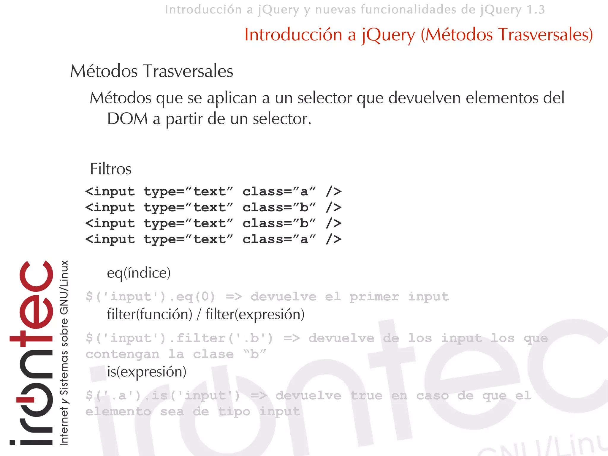 Introducción a jQuery y nuevas funcionalidades de jQuery 1.3

                            Introducción a jQuery (Métodos Trasversales)
Métodos Trasversales
  Métodos que se aplican a un selector que devuelven elementos del
   DOM a partir de un selector.

  Filtros
 <input     type=”text”    class=”a”      />
 <input     type=”text”    class=”b”      />
 <input     type=”text”    class=”b”      />
 <input     type=”text”    class=”a”      />

    eq(índice)
 $('input').eq(0) => devuelve el primer input
    filter(función) / filter(expresión)
 $('input').filter('.b') => devuelve de los input los que
 contengan la clase “b”
    is(expresión)
 $('.a').is('input') => devuelve true en caso de que el
 elemento sea de tipo input
 