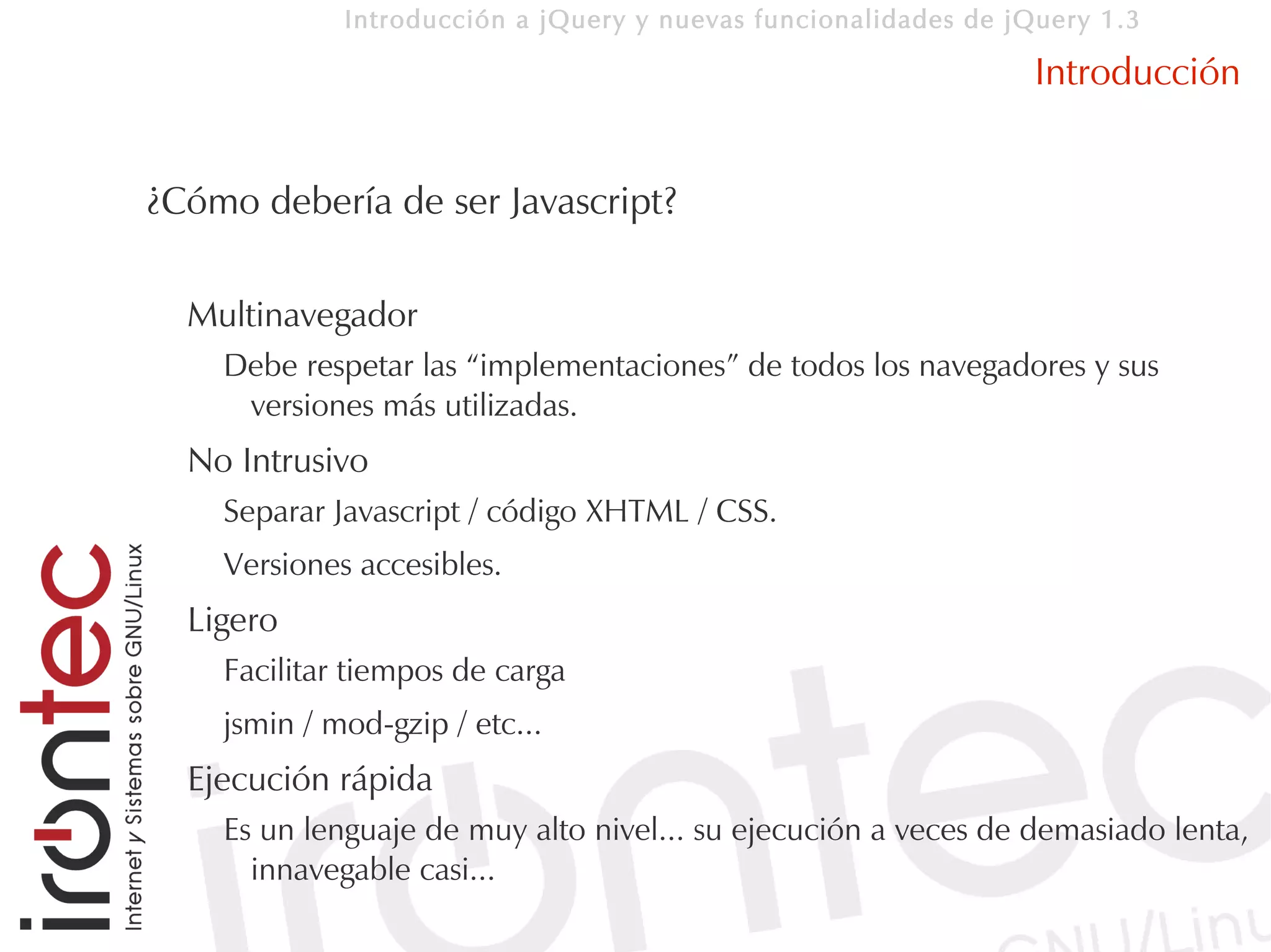 Introducción a jQuery y nuevas funcionalidades de jQuery 1.3

                                                                 Introducción


¿Cómo debería de ser Javascript?

  Multinavegador
    Debe respetar las “implementaciones” de todos los navegadores y sus
     versiones más utilizadas.
  No Intrusivo
    Separar Javascript / código XHTML / CSS.
    Versiones accesibles.
  Ligero
    Facilitar tiempos de carga
    jsmin / mod-gzip / etc...
  Ejecución rápida
    Es un lenguaje de muy alto nivel... su ejecución a veces de demasiado lenta,
      innavegable casi...
 