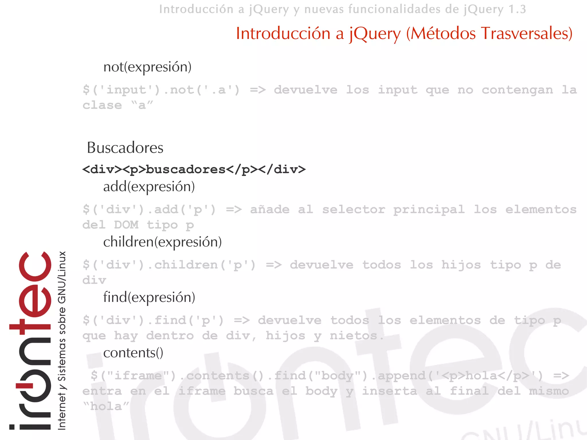 Introducción a jQuery y nuevas funcionalidades de jQuery 1.3

                        Introducción a jQuery (Métodos Trasversales)
  not(expresión)
$('input').not('.a') => devuelve los input que no contengan la
clase “a”


Buscadores
<div><p>buscadores</p></div>
  add(expresión)
$('div').add('p') => añade al selector principal los elementos
del DOM tipo p
  children(expresión)
$('div').children('p') => devuelve todos los hijos tipo p de
div
  find(expresión)
$('div').find('p') => devuelve todos los elementos de tipo p
que hay dentro de div, hijos y nietos.
  contents()
 $("iframe").contents().find("body").append('<p>hola</p>') =>
entra en el iframe busca el body y inserta al final del mismo
“hola”
 